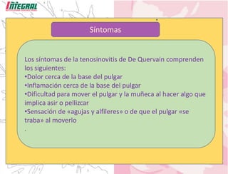 Síntomas
Los síntomas de la tenosinovitis de De Quervain comprenden
los siguientes:
•Dolor cerca de la base del pulgar
•Inflamación cerca de la base del pulgar
•Dificultad para mover el pulgar y la muñeca al hacer algo que
implica asir o pellizcar
•Sensación de «agujas y alfileres» o de que el pulgar «se
traba» al moverlo
.
 