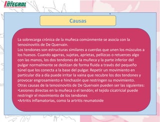 Causas
La sobrecarga crónica de la muñeca comúnmente se asocia con la
tenosinovitis de De Quervain.
Los tendones son estructuras similares a cuerdas que unen los músculos a
los huesos. Cuando agarras, sujetas, aprietas, pellizcas o retuerces algo
con las manos, los dos tendones de la muñeca y la parte inferior del
pulgar normalmente se deslizan de forma fluida a través del pequeño
túnel que los conecta a la base del pulgar. Repetir un movimiento en
particular día a día puede irritar la vaina que recubre los dos tendones y
provocar engrosamiento e hinchazón que restringen su movimiento.
Otras causas de la tenosinovitis de De Quervain pueden ser las siguientes:
•Lesiones directas en la muñeca o el tendón; el tejido cicatricial puede
restringir el movimiento de los tendones
•Artritis inflamatorias, como la artritis reumatoide
 
