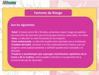 Factores de Riesgo
Son los siguientes:
•Edad. Si tienes entre 30 y 50 años, presentas mayor riesgo de padecer
tenosinovitis de Quervain que otros grupos etarios, entre ellos, los niños.
•Sexo. La afección es más frecuente en las mujeres.
•Estar embarazada. La afección puede estar asociada con el embarazo.
•Cuidado del bebé. Levantar a tu hijo reiteradamente implica usar los
pulgares como apalancamiento y también puede estar asociado a la
afección.
•Empleos o pasatiempos que supongan movimientos repetitivos de la
mano y de la muñeca. Estos pueden contribuir a la aparición de la
tenosinovitis de De Quervain.
 
