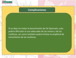 Complicaciones
Si se deja sin tratar la tenosinovitis de De Quervain, esto
podría dificultar el uso adecuado de las manos y de las
muñecas, así como también podría limitar la amplitud de
movimiento de las muñecas.
 