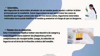 Esteroides.
Una inyección de esteroides alrededor de un tendón puede ayudar a aliviar el dolor
provocado por la tendinitis. Estas inyecciones no son para tratar los casos de
tendinitis que hayan comenzado más de tres meses antes. Inyectarse esteroides
reiteradas veces puede debilitar el tendón y aumentar el riesgo de que se desgarre.
Plasma rico en plaquetas.
Este tratamiento implica tomar una muestra de sangre y
centrifugarla para separar las plaquetas y otros
componentes de recuperación. Luego, la solución se
inyecta en el área de irritación crónica del tendón.
Descargado por Fiorenza Salazar
(fiorenzasalazar1234@gmail.com)
Encuentra más documentos en www.udocz.com
 