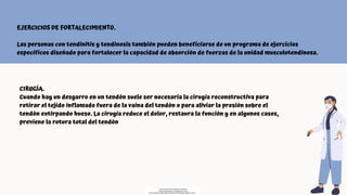 CIRUGÍA.
Cuando hay un desgarro en un tendón suele ser necesaria la cirugía reconstructiva para
retirar el tejido inflamado fuera de la vaina del tendón o para aliviar la presión sobre el
tendón extirpando hueso. La cirugía reduce el dolor, restaura la función y en algunos casos,
previene la rotura total del tendón
EJERCICIOS DE FORTALECIMIENTO.
Las personas con tendinitis y tendinosis también pueden beneficiarse de un programa de ejercicios
específicos diseñado para fortalecer la capacidad de absorción de fuerzas de la unidad musculotendinosa.
Descargado por Fiorenza Salazar
(fiorenzasalazar1234@gmail.com)
Encuentra más documentos en www.udocz.com
 