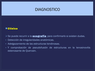  ClínicoClínico
Se puede recurrir a la ecografía para confirmarlo si existen dudas.
• Detección de irregularidades anatómicas.
• Adelgazamiento de las estructuras tendinosas.
• Y comprobación de pseudofusión de estructuras en la tenosinovitis
estenosante de Quervain.
DIAGNOSTICO
 
