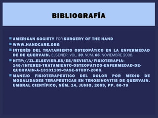  AMERICAN SOCIETY FOR SURGERY OF THE HAND
 WWW.HANDCARE.ORG
 INTERÉS DEL TRATAMIENTO OSTEOPÁTICO EN LA ENFERMEDAD
DE DE QUERVAIN. ELSEVIER. VOL. 30. NÚM. 06. NOVIEMBRE 2008.
 HTTP://ZL.ELSEVIER.ES/ES/REVISTA/FISIOTERAPIA-
146/INTERES-TRATAMIENTO-OSTEOPATICO-ENFERMEDAD-DE-
QUERVAIN-A-13131109-CASE-STUDY-2008.
 MANEJO FISIOTERAPEUTICO DEL DOLOR POR MEDIO DE
MODALIDADES TERAPEUTICAS EN TENOSINOVITIS DE QUERVAIN.
UMBRAL CIENTÍFICO, NÚM. 14, JUNIO, 2009, PP. 66-79
BIBLIOGRAFÍABIBLIOGRAFÍA
 