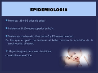 Mujeres: 35 y 55 años de edad.
Incidencia: 8-10 veces superior en M/H.
Suelen ser madres de niños entre 6 y 12 meses de edad.
En las que el gesto de levantar al bebe provoca la aparición de la
tendinopatía, bilateral.
 Mayor riesgo en personas diabéticas,
con artritis reumatoide.
EPIDEMIOLOGIAEPIDEMIOLOGIA
 