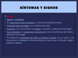  Dolor
 Agudo o subagudo
 En cara externa de la muñeca, a nivel de la estiloides radial.
 Irradiado hacia el pulgar y a la diáfisis del radio.
 Aumenta con movimientos de flexión, extensión y abducción del pulgar.
 Se acompaña de impotencia funcional para los movimientos de flexión y
abducción del pulgar.
 Es habitual la existencia de dolor al realizar la pinza con la mano y con
frecuencia el trabajador refiere pérdida de fuerza que le dificulta coger o
sostener objetos.
SÍNTOMAS Y SIGNOS
 