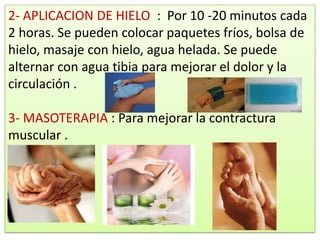 2- APLICACION DE HIELO : Por 10 -20 minutos cada
2 horas. Se pueden colocar paquetes fríos, bolsa de
hielo, masaje con hielo, agua helada. Se puede
alternar con agua tibia para mejorar el dolor y la
circulación .

3- MASOTERAPIA : Para mejorar la contractura
muscular .
 