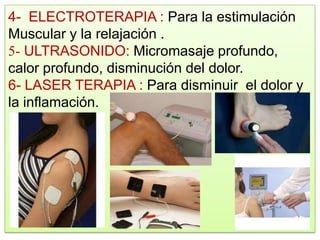 4- ELECTROTERAPIA : Para la estimulación
Muscular y la relajación .
5- ULTRASONIDO: Micromasaje profundo,
calor profundo, disminución del dolor.
6- LASER TERAPIA : Para disminuir el dolor y
la inflamación.
 
