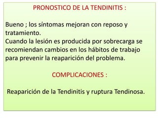 PRONOSTICO DE LA TENDINITIS :

Bueno ; los síntomas mejoran con reposo y
tratamiento.
Cuando la lesión es producida por sobrecarga se
recomiendan cambios en los hábitos de trabajo
para prevenir la reaparición del problema.

                COMPLICACIONES :

Reaparición de la Tendinitis y ruptura Tendinosa.
 