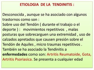 ETIOLOGIA DE LA TENDINITIS :

Desconocida , aunque se ha asociado con algunos
trastornos como son :
Sobre uso del Tendón ( durante el trabajo o el
deporte ) : movimientos repetitivos , malas
posturas que sobrecarguen una extremidad , uso de
calzados apretados que causen presión sobre el
Tendón de Aquiles , micro traumas repetitivos .
También se ha asociado la Tendinitis a
enfermedades como son: Artritis Reumatoide, Gota,
Artritis Psoriasica. Se presenta a cualquier edad
 