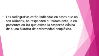 • Las radiografías están indicadas en casos que no
son aislados, no responden al tratamiento, o en
pacientes en los que existe la sospecha clínica
de o una historia de enfermedad neoplásica.

 