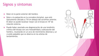 Signos y sintomas


Dolor en la parte anterior del hombro



Dolor a la palpación en la corredera bicipital, que está
típicamente ubicado a 7-8 cm debajo del acromion anterior.
El dolor se puede localizar mejor con el brazo en 10º de
rotación externa.



Puede haber asociada una degeneración de una tendinitis
crónica del bíceps con una inestabilidad y subluxación del
hombro, resultando en un arco de movimiento doloroso y un
crujido palpable que se observa en los atletas de
lanzamientos.

 