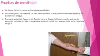 Pruebas de movilidad


La flexión del codo contra resistencia agrava el dolor.



abducción pasiva del brazo en un arco de movimiento puede provocar dolor que es típica de
síndrome de choque.



Prueba de velocidad (Speed test): Resistencia a la flexión del hombro desde posición de
extensión y supinación. Nos orienta hacia tendinitis del bíceps. Aparece dolor en la corredera
bicipital.

 