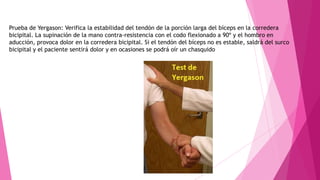 Prueba de Yergason: Verifica la estabilidad del tendón de la porción larga del bíceps en la corredera
bicipital. La supinación de la mano contra-resistencia con el codo flexionado a 90º y el hombro en
aducción, provoca dolor en la corredera bicipital. Si el tendón del bíceps no es estable, saldrá del surco
bicipital y el paciente sentirá dolor y en ocasiones se podrá oír un chasquido

 