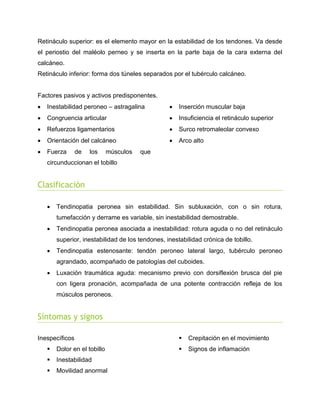 Retináculo superior: es el elemento mayor en la estabilidad de los tendones. Va desde
el periostio del maléolo perneo y se inserta en la parte baja de la cara externa del
calcáneo.
Retináculo inferior: forma dos túneles separados por el tubérculo calcáneo.

Factores pasivos y activos predisponentes.


Inestabilidad peroneo – astragalina



Inserción muscular baja



Congruencia articular



Insuficiencia el retináculo superior



Refuerzos ligamentarios



Surco retromaleolar convexo



Orientación del calcáneo



Arco alto



Fuerza

de

los

músculos

que

circunduccionan el tobillo

Clasificación


Tendinopatia peronea sin estabilidad. Sin subluxación, con o sin rotura,
tumefacción y derrame es variable, sin inestabilidad demostrable.



Tendinopatia peronea asociada a inestabilidad: rotura aguda o no del retináculo
superior, inestabilidad de los tendones, inestabilidad crónica de tobillo.



Tendinopatia estenosante: tendón peroneo lateral largo, tubérculo peroneo
agrandado, acompañado de patologías del cuboides.



Luxación traumática aguda: mecanismo previo con dorsiflexión brusca del pie
con ligera pronación, acompañada de una potente contracción refleja de los
músculos peroneos.

Síntomas y signos
Inespecíficos


Dolor en el tobillo



Inestabilidad



Movilidad anormal



Crepitación en el movimiento



Signos de inflamación

 