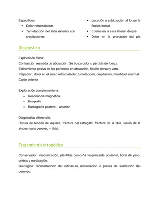 Específicos



Luxación o subluxación al forzar la



Dolor retromaleolar



Tumefacción del lado externo con



Edema en la cara lateral del pie

crepitaciones



Dolor en la pronación del pie

flexión dorsal

Diagnóstico
Exploración física:
Contracción resistida de abducción. Se busca dolor o pérdida de fuerza.
Estiramiento pasivo de los peroneos en abducción, flexión dorsal y varo.
Palpación: dolor en el surco retromaleolar, tumefacción, crepitación, movilidad anormal.
Cajón anterior

Exploración complementaria:


Resonancia magnética



Ecografía



Radiografía postero – anterior

Diagnóstico diferencial.
Rotura de tendón de Aquiles, fractura del astrágalo, fractura de la tibia, lesión de la
sindesmosis peroneo – tibial.

Tratamiento ortopédico
Conservador: inmovilización, plantillas con cuña valquilizante posterior, botín de yeso,
ortésis y medicación.
Quirúrgico: reconstrucción del retinaculo, restauración o plastia de sustitución del
peroneo.

 