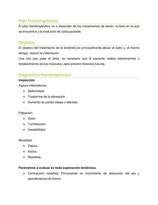 Plan Fisioterapéutico.
El plan fisioterapéutico va a depender de los mecanismos de lesión, la fase en la que
se encuentra y la evolución de cada paciente.

Objetivo.
El objetivo del tratamiento de la tendinitis es principalmente aliviar el dolor y, al mismo
tiempo, reducir la inflamación.
Una vez que pase el dolor, es necesario que el paciente realice estiramientos y
fortalecimiento de los músculos, para prevenir lesiones futuras.

Diagnóstico fisioterapéutico.
Inspección
Signos inflamatorios:


Deformidad.



Trastornos de la alineación



Aumento de partes óseas o blandas.

Palpación:


Dolor.



Tumefacción.



Inestabilidad

Movilidad:


Pasiva.



Activa.



Resistida.

Parámetros a evaluar en toda exploración tendinosa.


Contracción resistida: Provocando un movimiento de abducción del pie y
oponiéndonos al mismo.

 