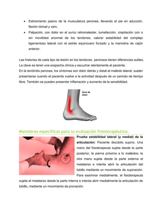 

Estiramiento pasivo de la musculatura peronea, llevando el pie en aducción,
flexión dorsal y varo.



Palpación, con dolor en el surco retromaleolar, tumefacción, crepitación con o
sin movilidad anormal de los tendones, valorar estabilidad del complejo
ligamentoso lateral con el estrés equinovaro forzado y la maniobra de cajón
anterior.

Las historias de cada tipo de lesión en los tendones peroneos tienen diferencias sutiles.
La clave es tener una sospecha clínica y escuchar atentamente al paciente.
En la tendinitis peronea, los síntomas son dolor detrás y distal al maléolo lateral, suelen
presentarse cuando el paciente vuelve a la actividad después de un periodo de tiempo
libre. También se pueden presentar inflamación y aumento de la sensibilidad.

Maniobras específicas para la evaluación fisioterapéutica.
Prueba estabilidad lateral (y medial) de la
articulación: Paciente decúbito supino. Una
mano del fisioterapeuta sujeta desde la parte
posterior, la pierna próxima a lo maléolos; la
otra mano sujeta desde la parte externa el
metatarso e intenta abrir la articulación del
tobillo mediante un movimiento de supinación.
Para examinar medialmente, el fisioterapeuta
sujeta el metatarso desde la parte interna e intenta abrir medialmente la articulación de
tobillo, mediante un movimiento de pronación.

 