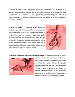 La lesión de uno de estos ligamentos da lugar a inestabilidad y a aumento de la
abertura de la interlínea articular lateral (o medial). Si aumenta la supinación, debe
sospecharse

una

lesión

de

los

ligamentos

peroneoastragalino

anterior

y

calcaneoperoneo. Si la pronación está aumentada, puede tratarse de una patología del
ligamento deltoideo.

Prueba del cajón: El paciente se encuentra en
decúbito supino. El fisioterapeuta fija con una mano la
tibia dorsalmente y con la otra sujeta el metatarso. A
continuación, mueve la articulación superior del tobillo
en dirección dorsal con resistencia de la mano que fija
la tibia. En el segundo paso de la exploración, sujeta
la tibia por la cara ventral y el pie desde atrás, por el
hueso calcáneo. Mientras mantiene fija a tibia con la
mano, desplaza el pie en dirección ventral.

Prueba de estabilidad de los tendones peroneos: El operador mantiene el pie del
paciente con una mano, mientras la otra mano
palpa suavemente los tendones peroneos justo
por detrás del maléolo lateral. El operador
mueve el pie en inversión hasta el final de rango,
y luego le pide al paciente que haga una
eversión contra resistencia. La otra mano está
supervisando el tendón peroneo, buscando un
chasquido palpable o un movimiento anormal.

 