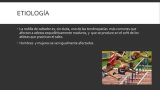 ETIOLOGÍA
 La rodilla de saltador es, sin duda, uno de las tendinopatías más comunes que
afectan a atletas esqueléticamente maduros, y que se produce en el 20% de los
atletas que practican el salto.
 Hombres y mujeres se ven igualmente afectados.
 