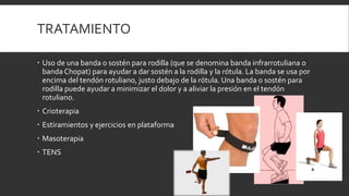 TRATAMIENTO
 Uso de una banda o sostén para rodilla (que se denomina banda infrarrotuliana o
banda Chopat) para ayudar a dar sostén a la rodilla y la rótula. La banda se usa por
encima del tendón rotuliano, justo debajo de la rótula. Una banda o sostén para
rodilla puede ayudar a minimizar el dolor y a aliviar la presión en el tendón
rotuliano.
 Crioterapia
 Estiramientos y ejercicios en plataforma
 Masoterapia
 TENS
 