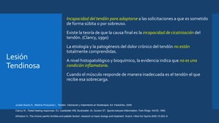 Lesión
Tendinosa
 Incapacidad del tendón para adaptarse a las solicitaciones a que es sometido
de forma súbita o por sobreuso.
 Existe la teoría de que la causa final es la incapacidad de cicatrización del
tendón. (Clancy, 1990)
 La etiología y la patogénesis del dolor crónico del tendón no están
totalmente comprendidas.
 A nivel histopatológico y bioquímico, la evidencia indica que no es una
condición inflamatoria.
 Cuando el músculo responde de manera inadecuada es el tendón el que
recibe esa sobrecarga.
Jurado Bueno A., Medina Porqueres I., Tendón. Valoración y tratamiento en fisioterapia. Ed. Paidotribo, 2008.
Clancy W., Failed healing responses. En: Leadbetter WB, Buckwalter JA, Gordon ST. Sports-induced inflammation. Park Ridge: AAOS; 1990.
Alfredson H. The chronic painful Achilles and patellar tendon: research on basic biology and treatment. Scand J Med Sci Sports 2005;15:252–9.
 