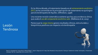 Lesión
Tendinosa
 En la última década, el tratamiento basado en el entrenamiento excéntrico
(ECC) se ha convertido en la principal opción de tratamiento no quirúrgico
para la tendinopatía de Aquiles. (Alfredson, 1998)
 Una reciente revisión sistemática sostiene que hay poca evidencia clínica
que avale el uso del componente excéntrico solo. (Malliaras et al, 2013)
 Parece que la carga misma genera resultados clínicos, estructurales y
bioquímicos positivos con respecto a la tendinopatía.
Beyer R, Kongsgaard M, Hougs Kjær B, Øhlenschlæger T, Kjær M, Magnusson SP. Heavy Slow Resistance Versus Eccentric Training as Treatment for Achilles Tendinopathy: A Randomized
Controlled Trial. Am J Sports Med. 2015 Jul;43(7):1704-11
 