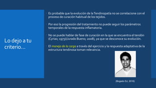 Lo dejo a tu
criterio…
 Es probable que la evolución de laTendinopatía no se correlacione con el
proceso de curación habitual de los tejidos.
 Por eso la progresión del tratamiento no puede seguir los parámetros
temporales de la respuesta inflamatoria.
 No se puede hablar de fase de curación en la que se encuentra el tendón
(Cyriax; 1973)(Jurado Bueno; 2008), ya que se desconoce su evolución.
 El manejo de la carga a través del ejercicio y la respuesta adaptativa de la
estructura tendinosa toman relevancia.
(Bogado DJ, 2016)
 