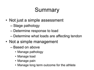 Summary
• Not just a simple assessment
– Stage pathology
– Determine response to load
– Determine what loads are affecting tendon
• Not a simple management
– Based on above
• Manage pathology
• Manage load
• Manage pain
• Manage long term outcome for the athlete
 