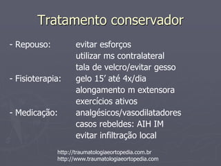 Tratamento conservador
- Repouso: evitar esforços
utilizar ms contralateral
tala de velcro/evitar gesso
- Fisioterapia: gelo 15’ até 4x/dia
alongamento m extensora
exercícios ativos
- Medicação: analgésicos/vasodilatadores
casos rebeldes: AIH IM
evitar infiltração local
http://traumatologiaeortopedia.com.br
http://www.traumatologiaeortopedia.com
 