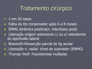 Tratamento cirúrgico
► 1 em 20 casos
► Falha do tto conservador após 6 a 8 meses
► ENMG dinâmica positiva(n. interósseo post)
► Liberação origem extensores c/ ou s/ osteotomia
do epicôndilo lateral
► Bosworth:Ressecção parcial do lig anular
► Liberação n. radial: túnel do supinador (ENMG)
► Thomas Wolf: Fasciotomias múltiplas
 