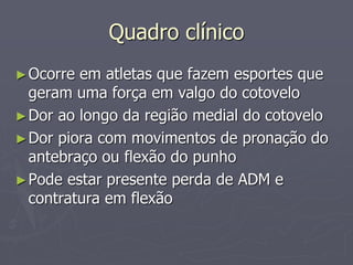 Quadro clínico
►Ocorre em atletas que fazem esportes que
geram uma força em valgo do cotovelo
►Dor ao longo da região medial do cotovelo
►Dor piora com movimentos de pronação do
antebraço ou flexão do punho
►Pode estar presente perda de ADM e
contratura em flexão
 