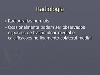 Radiologia
►Radiografias normais
►Ocasionalmente podem ser observados
esporões de tração ulnar medial e
calcificações no ligamento colateral medial
 