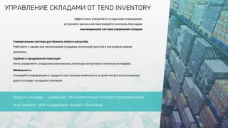 УПРАВЛЕНИЕ СКЛАДАМИ ОТ TEND INVENTORY
2
Универсальная система для бизнеса любого масштаба
Работайте с одним или несколькими складами, используя простой в настройках режим
хранилищ.
Удобная и продуманная навигация
Легко управляйте складским комплексом, используя интуитивно понятный интерфейс.
Мобильность
Сканируйте информацию о продукте при помощи мобильного устройства без использования
дорогостоящих складских сканеров.
Эффективно управляйте складскими операциями,
устраняйте риски и автоматизируйте контроль благодаря
инновационной системе управления складом
Модуль склады – удобный, технологичный и структурированный
инструмент для поддержки вашего бизнеса
 