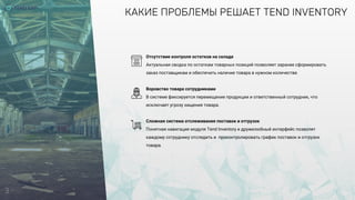 3
КАКИЕ ПРОБЛЕМЫ РЕШАЕТ TEND INVENTORY
Отсутствие контроля остатков на складе
Актуальная сводка по остаткам товарных позиций позволяет заранее сформировать
заказ поставщикам и обеспечить наличие товара в нужном количестве.
Воровство товара сотрудниками
В системе фиксируется перемещение продукции и ответственный сотрудник, что
исключает угрозу хищения товара.
Сложная система отслеживания поставок и отгрузок
Понятная навигация модуля Tend Inventory и дружелюбный интерфейс позволят
каждому сотруднику отследить и проконтролировать график поставок и отгрузок
товара.
 