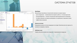 5
СИСТЕМА ОТЧЕТОВ
Дашборды
Визуализация важнейших показателей компании на одном экране:
- для сотрудников — незаменимый инструмент работы с точными данными
- для руководителя — полная и актуальная картина деятельности компании,
которая позволяет мгновенно реагировать на изменения и принимать более
эффективные решения
Прогноз остатков
Ежедневная оценка остатков продукции на складе. Комплексный учет данных по
заказам на продажу и закупку.
Drill Down отчет
Cервис для детализации всех сведений о перемещениях продукции.
 