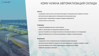 7
КОМУ НУЖНА АВТОМАТИЗАЦИЯ СКЛАДА
Логисту
- сокращение транспортных расходов благодаря спланированному графику поставок
- автоматическое оформление сопроводительной документации
- визуализация товарооборота между складами предприятия
- анализ затрат на логистику
Снабженцу
- создание предварительного плана закупок
- работа с десятками поставщиков в единой системе
- прогноз потребности в товаре и быстрое согласование закупок с поставщиками
- гарантия безопасности и качества закупаемых товаров и комплектующих
Кладовщику
- сокращение числа сотрудников для проведения инвентаризаций
- автоматическая обработка результатов инвентаризации, отгрузки и приемки товара
- экономия времени при отборе, перемещении и размещении товара
- снижение накладных расходов
 