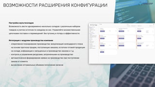 ВОЗМОЖНОСТИ РАСШИРЕНИЯ КОНФИГУРАЦИИ
8
Настройка мультискладов
Возможность вести одновременно несколько складов с различным набором
товаров и учетом остатков по каждому из них. Управляйте множественными
цепочками поставок и перемещений  без путаниц и потерь в эффективности.
Интеграция с модулем производства компании
- оперативное планирование производства: визуализация календарного плана
на основе прогноза продаж, поступающих заказов, остатков готовой продукции
на складе, информации о запущенных в производство заказах и т.д.
- контроль и управление ресурсами, затраченными на производство
- автоматическое формирование заявки на производство при поступлении
заказа от клиента
- вычисление оптимальных объемов пополнения запасов
 