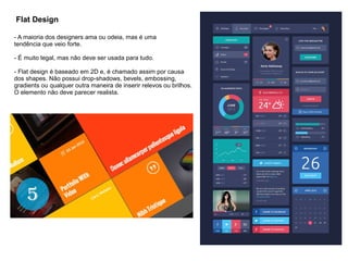 Flat Design
- A maioria dos designers ama ou odeia, mas é uma
tendência que veio forte.
- É muito legal, mas não deve ser usada para tudo.
- Flat design é baseado em 2D e, é chamado assim por causa
dos shapes. Não possui drop-shadows, bevels, embossing,
gradients ou qualquer outra maneira de inserir relevos ou brilhos.
O elemento não deve parecer realista.
 
