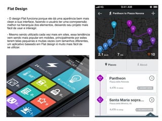 Flat Design
- O design Flat funciona porque ele dá uma aparência bem mais
clean a sua interface, fazendo o usuário ter uma comrpeensão
melhor na hierarquia dos elementos, deixando seu projeto mais
fácil de usar e interagir.
- Mesmo sendo utilizado cada vez mais em sites, essa tendência
vem sendo mais popular em mobiles, principalmente por estes
terem telas pequenas e muitas vezes com tamanhos diferentes,
um aplicativo baseado em Flat design é muito mais fácil de
se utilizar.
 