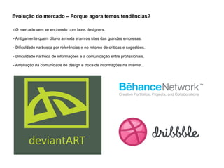 Evolução do mercado – Porque agora temos tendências?
- O mercado vem se enchendo com bons designers.
- Antigamente quem ditava a moda eram os sites das grandes empresas.
- Dificuldade na busca por referências e no retorno de críticas e sugestões.
- Dificuldade na troca de informações e a comunicação entre profissionais.
- Ampliação da comunidade de design e troca de informações na internet.
 