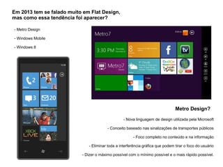 Em 2013 tem se falado muito em Flat Design,
mas como essa tendência foi aparecer?
- Metro Design
- Windows Mobile
- Windows 8
Metro Design?
- Nova linguagem de design utilizada pela Microsoft
- Conceito baseado nas sinalizações de transportes públicos
- Foco completo no conteúdo e na informação
- Eliminar toda a interferência gráfica que podem tirar o foco do usuário
- Dizer o máximo possível com o mínimo possível e o mais rápido possível.
 