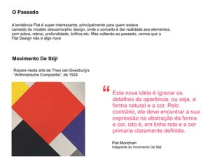 O Passado
A tendência Flat é super interessante, principalmente para quem estava
cansado do modelo skeuomorphic design, onde o conceito é dar realidade aos elementos,
com sobra, relevo, profundidade, brilhos etc. Mas voltando ao passado, vemos que o
Flat Design não é algo novo
Movimento De Stijl
Repare nesta arte de Theo van Doesburg’s
“Arithmetische Compositie”, de 1924
Esta nova idéia é ignorar os
detalhes da aparência, ou seja, a
forma natural e a cor. Pelo
contrário, ele deve encontrar a sua
expressão na abstração da forma
e cor, isto é, em linha reta e a cor
primaria claramente definida.
Piet Mondrian
Integrante do movimento De Stijl
“
 