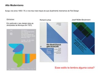 Alto Modernismo
Surgiu nos anos 1950 / 70, e nos traz mais traços do que atualmente chamamos de Flat Design
Otl Aicher:
Em particular o seu design para as
olimpíadas de Munique em 1972.
Richard Lohse Josef Müller-Brockmann
Esse estilo te lembra alguma coisa?
 