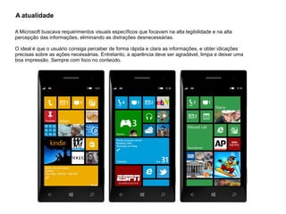 A atualidade
A Microsoft buscava requerimentos visuais específicos que focavam na alta legibilidade e na alta
percepção das informações, eliminando as distrações desnecessárias.
O ideal é que o usuário consiga perceber de forma rápida e clara as informações, e obter idicações
precisas sobre as ações necessárias. Entretanto, a aparência deve ser agradável, limpa e deixar uma
boa impressão. Sempre com foco no conteúdo.
 