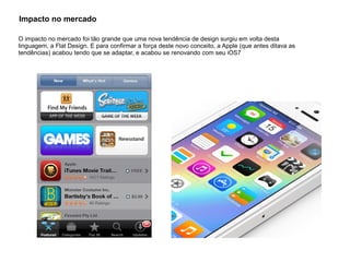 Impacto no mercado
O impacto no mercado foi tão grande que uma nova tendência de design surgiu em volta desta
linguagem, a Flat Design. E para confirmar a força deste novo conceito, a Apple (que antes ditava as
tendências) acabou tendo que se adaptar, e acabou se renovando com seu iOS7
 