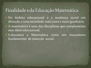 Finalidade s da Educação MatemáticaNo âmbito educacional é a mudança social em direção a uma sociedade mais justa e mais igualitária.A matemática é uma das disciplinas que complementa esse ideal educacional.Colocamos a Matemática como um mecanismo fundamental  de inserção  social.“O estudo em geral, a busca da verdade e da beleza são domínios em que nos é consentido ficar crianças toda a vida”A. Einstein.