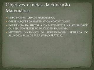 Objetivos  e metas  da Educação MatemáticaMITO DA INUTILIDADE DA HISTÓRIA DA  MATEMÁTICA NA EDUCAÇÃO;OBSERVARÇÕES DA MATEMÁTICA NO COTIDIANO;INFLUÊNCIA DA HISTÓRIA DA MATEMÁTICA NA ATUALIDADE, OU SEJA, CONPREESSÃO DA ORIGEM DA MESMA;MÉTODOS DINÂMICOS DE APRENDIZAGEM, RETIRADA DO ALUNO DA SALA DE AULA (VISÃO PRÁTICA).