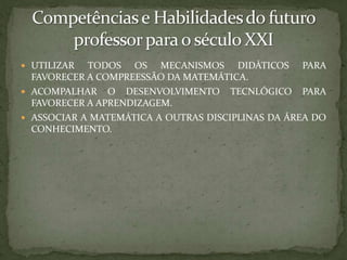Competências e Habilidades do futuro professor para o século XXIUTILIZAR TODOS OS MECANISMOS DIDÁTICOS PARA FAVORECER A COMPREESSÃO DA MATEMÁTICA.ACOMPALHAR O DESENVOLVIMENTO TECNLÓGICO PARA FAVORECER A APRENDIZAGEM.ASSOCIAR A MATEMÁTICA A OUTRAS DISCIPLINAS DA ÁREA DO CONHECIMENTO.
