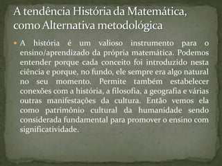 A tendência História da Matemática, como Alternativa metodológicaA história é um valioso instrumento para o ensino/aprendizado da própria matemática. Podemos entender porque cada conceito foi introduzido nesta ciência e porque, no fundo, ele sempre era algo natural no seu momento. Permite também estabelecer conexões com a história, a filosofia, a geografia e várias outras manifestações da cultura. Então vemos ela como patrimônio cultural da humanidade sendo considerada fundamental para promover o ensino com qualidade.